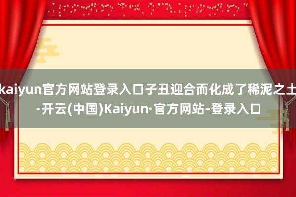 kaiyun官方网站登录入口子丑迎合而化成了稀泥之土-开云(中国)Kaiyun·官方网站-登录入口