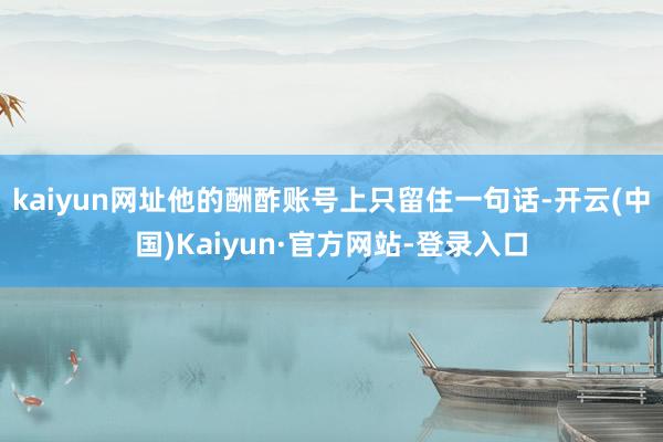 kaiyun网址他的酬酢账号上只留住一句话-开云(中国)Kaiyun·官方网站-登录入口