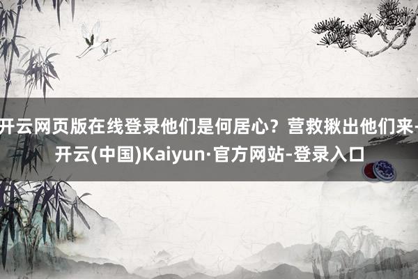 开云网页版在线登录他们是何居心？营救揪出他们来-开云(中国)Kaiyun·官方网站-登录入口