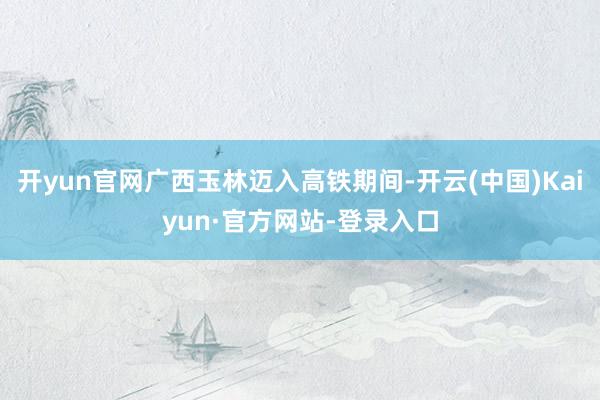 开yun官网广西玉林迈入高铁期间-开云(中国)Kaiyun·官方网站-登录入口