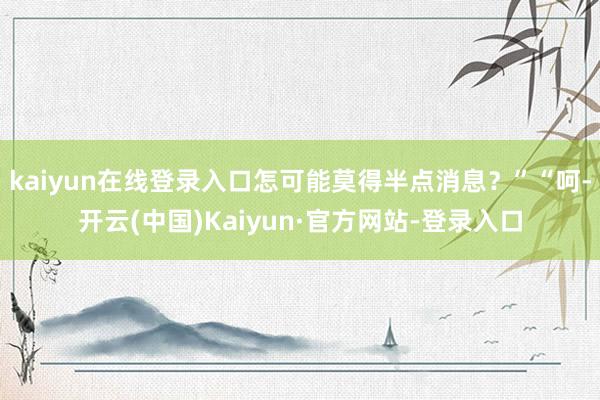 kaiyun在线登录入口怎可能莫得半点消息？”“呵-开云(中国)Kaiyun·官方网站-登录入口