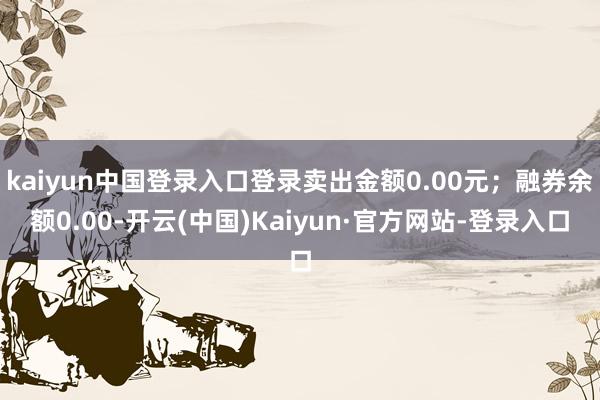 kaiyun中国登录入口登录卖出金额0.00元;融券余额0.00-开云(中国)Kaiyun·官方网站-登录入口