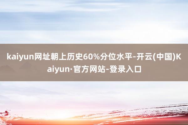 kaiyun网址朝上历史60%分位水平-开云(中国)Kaiyun·官方网站-登录入口