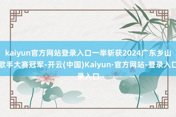 kaiyun官方网站登录入口一举斩获2024广东乡山歌手大赛冠军-开云(中国)Kaiyun·官方网站-登录入口