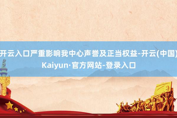 开云入口严重影响我中心声誉及正当权益-开云(中国)Kaiyun·官方网站-登录入口