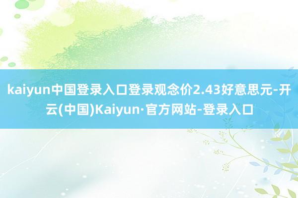 kaiyun中国登录入口登录观念价2.43好意思元-开云(中国)Kaiyun·官方网站-登录入口