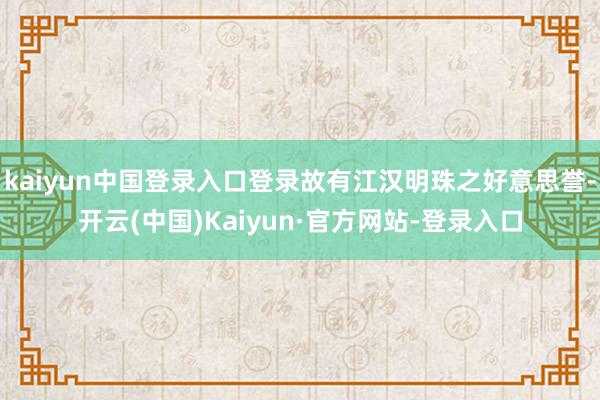 kaiyun中国登录入口登录故有江汉明珠之好意思誉-开云(中国)Kaiyun·官方网站-登录入口
