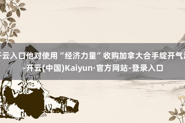 开云入口他对使用“经济力量”收购加拿大合手绽开气派-开云(中国)Kaiyun·官方网站-登录入口