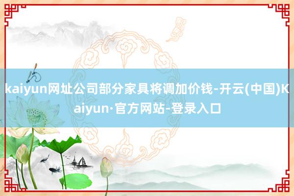 kaiyun网址公司部分家具将调加价钱-开云(中国)Kaiyun·官方网站-登录入口