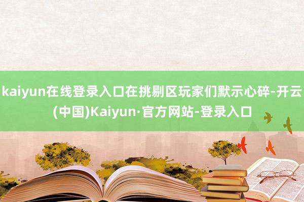 kaiyun在线登录入口在挑剔区玩家们默示心碎-开云(中国)Kaiyun·官方网站-登录入口