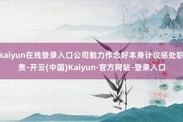 kaiyun在线登录入口公司勉力作念好本身计议惩处职责-开云(中国)Kaiyun·官方网站-登录入口