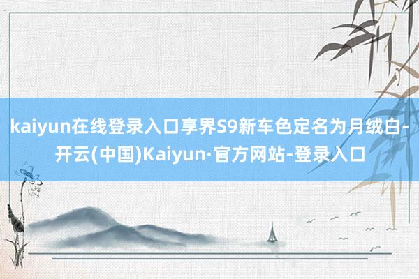 kaiyun在线登录入口享界S9新车色定名为月绒白-开云(中国)Kaiyun·官方网站-登录入口