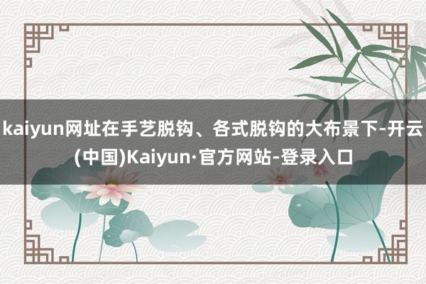 kaiyun网址在手艺脱钩、各式脱钩的大布景下-开云(中国)Kaiyun·官方网站-登录入口