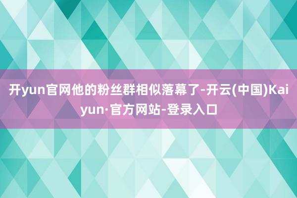 开yun官网他的粉丝群相似落幕了-开云(中国)Kaiyun·官方网站-登录入口