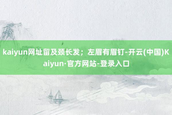 kaiyun网址留及颈长发；左眉有眉钉-开云(中国)Kaiyun·官方网站-登录入口