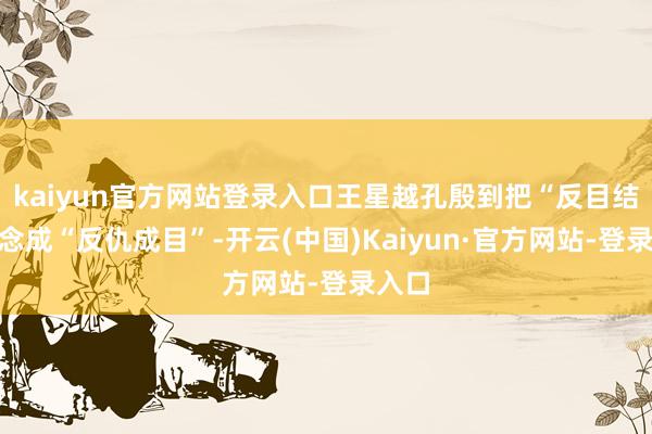 kaiyun官方网站登录入口王星越孔殷到把“反目结怨”念成“反仇成目”-开云(中国)Kaiyun·官方网站-登录入口