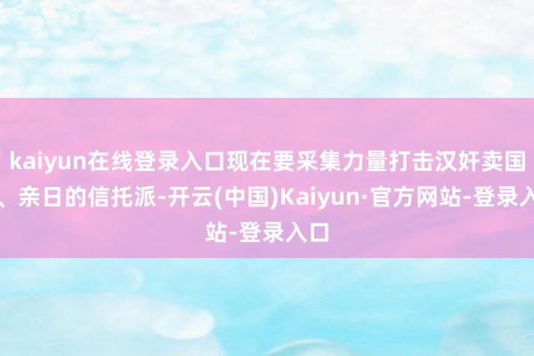 kaiyun在线登录入口现在要采集力量打击汉奸卖国贼、亲日的信托派-开云(中国)Kaiyun·官方网站-登录入口