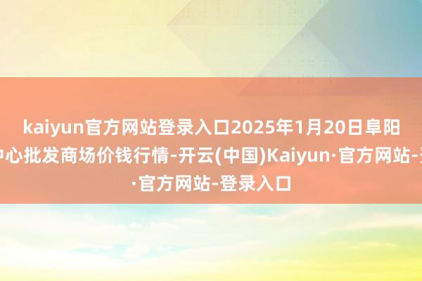 kaiyun官方网站登录入口2025年1月20日阜阳农居品中心批发商场价钱行情-开云(中国)Kaiyun·官方网站-登录入口