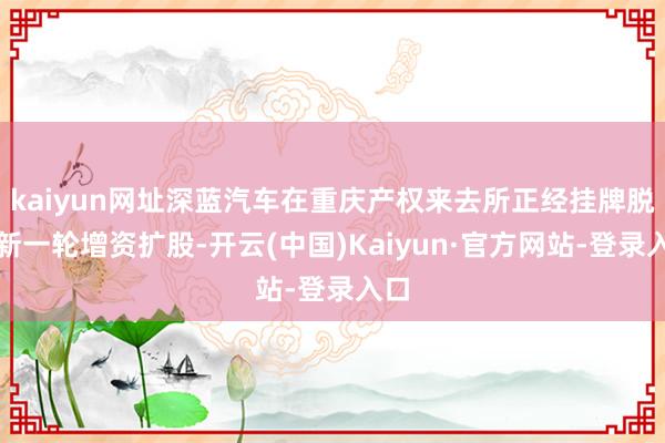 kaiyun网址深蓝汽车在重庆产权来去所正经挂牌脱手新一轮增资扩股-开云(中国)Kaiyun·官方网站-登录入口