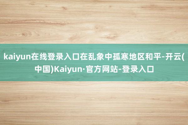 kaiyun在线登录入口在乱象中孤寒地区和平-开云(中国)Kaiyun·官方网站-登录入口