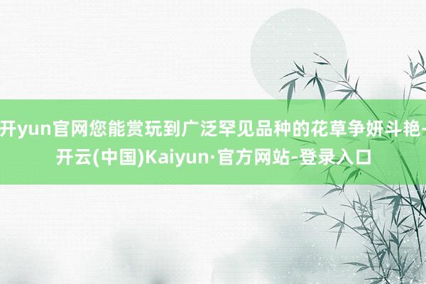 开yun官网您能赏玩到广泛罕见品种的花草争妍斗艳-开云(中国)Kaiyun·官方网站-登录入口