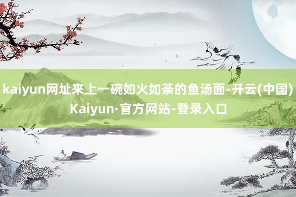 kaiyun网址来上一碗如火如荼的鱼汤面-开云(中国)Kaiyun·官方网站-登录入口
