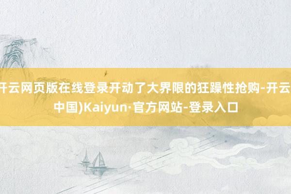 开云网页版在线登录开动了大界限的狂躁性抢购-开云(中国)Kaiyun·官方网站-登录入口