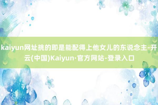 kaiyun网址挑的即是能配得上他女儿的东说念主-开云(中国)Kaiyun·官方网站-登录入口