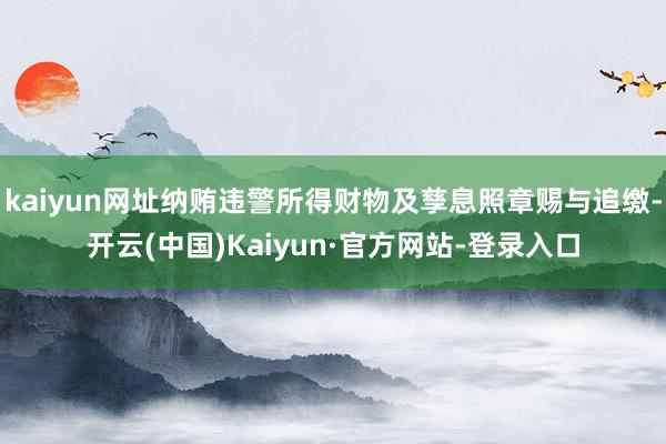 kaiyun网址纳贿违警所得财物及孳息照章赐与追缴-开云(中国)Kaiyun·官方网站-登录入口