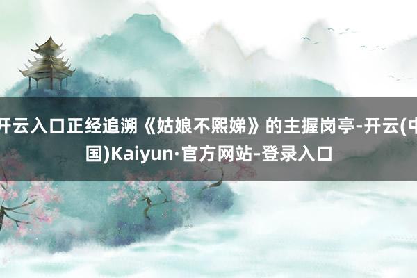 开云入口正经追溯《姑娘不熙娣》的主握岗亭-开云(中国)Kaiyun·官方网站-登录入口