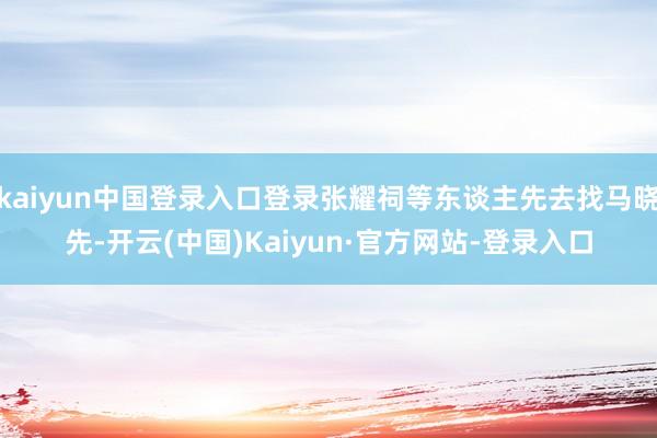 kaiyun中国登录入口登录张耀祠等东谈主先去找马晓先-开云(中国)Kaiyun·官方网站-登录入口