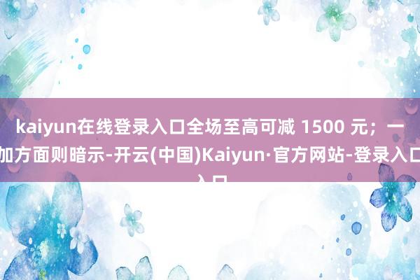 kaiyun在线登录入口全场至高可减 1500 元;一加方面则暗示-开云(中国)Kaiyun·官方网站-登录入口