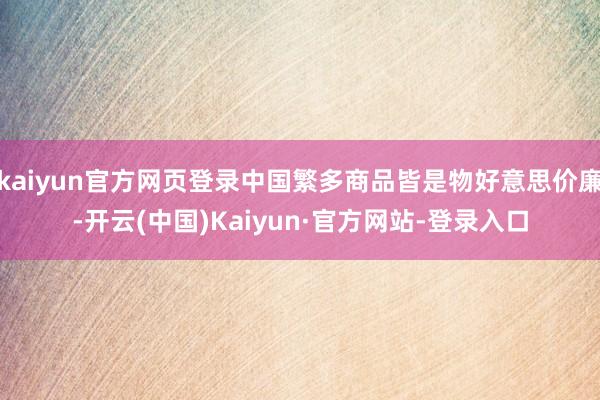 kaiyun官方网页登录中国繁多商品皆是物好意思价廉-开云(中国)Kaiyun·官方网站-登录入口