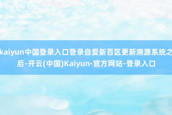 kaiyun中国登录入口登录自爱新百区更新溯源系统之后-开云(中国)Kaiyun·官方网站-登录入口