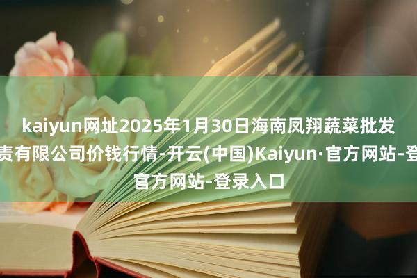 kaiyun网址2025年1月30日海南凤翔蔬菜批发市集贬责有限公司价钱行情-开云(中国)Kaiyun·官方网站-登录入口