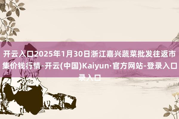 开云入口2025年1月30日浙江嘉兴蔬菜批发往返市集价钱行情-开云(中国)Kaiyun·官方网站-登录入口