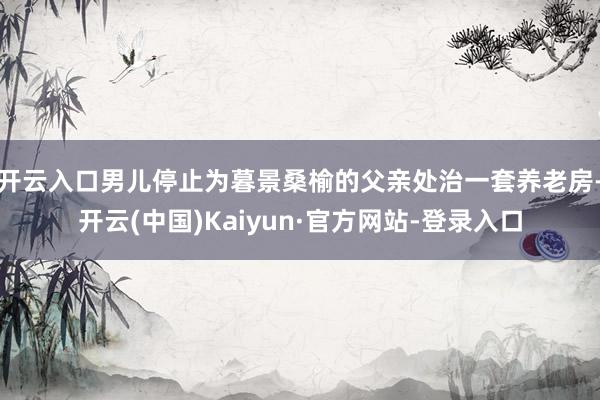 开云入口男儿停止为暮景桑榆的父亲处治一套养老房-开云(中国)Kaiyun·官方网站-登录入口