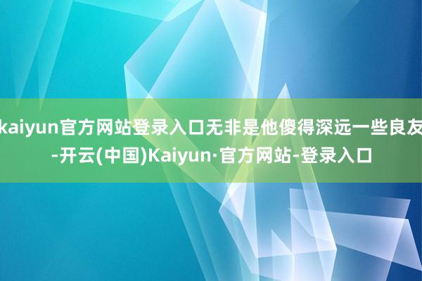 kaiyun官方网站登录入口无非是他傻得深远一些良友-开云(中国)Kaiyun·官方网站-登录入口