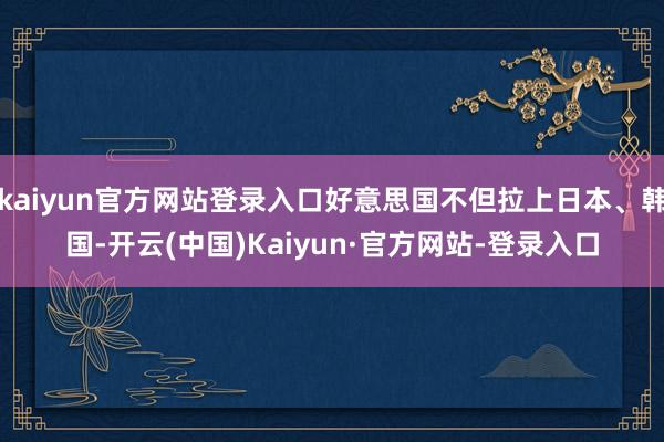 kaiyun官方网站登录入口好意思国不但拉上日本、韩国-开云(中国)Kaiyun·官方网站-登录入口