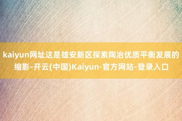 kaiyun网址　　这是雄安新区探索陶冶优质平衡发展的缩影-开云(中国)Kaiyun·官方网站-登录入口