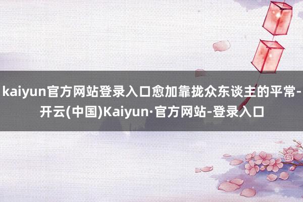 kaiyun官方网站登录入口愈加靠拢众东谈主的平常-开云(中国)Kaiyun·官方网站-登录入口