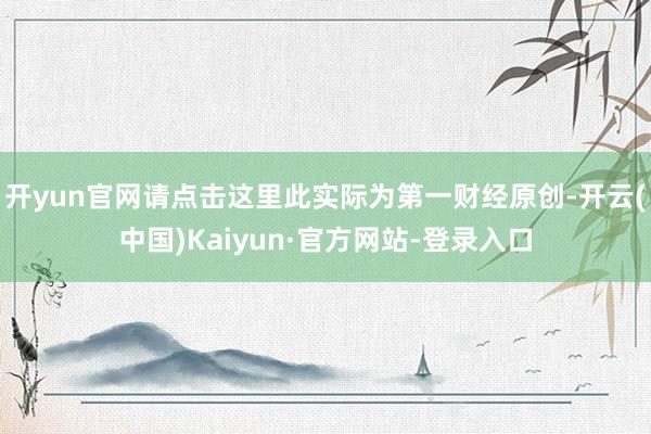 开yun官网请点击这里此实际为第一财经原创-开云(中国)Kaiyun·官方网站-登录入口