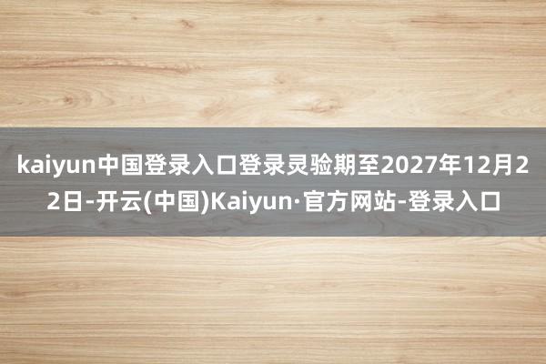 kaiyun中国登录入口登录灵验期至2027年12月22日-开云(中国)Kaiyun·官方网站-登录入口