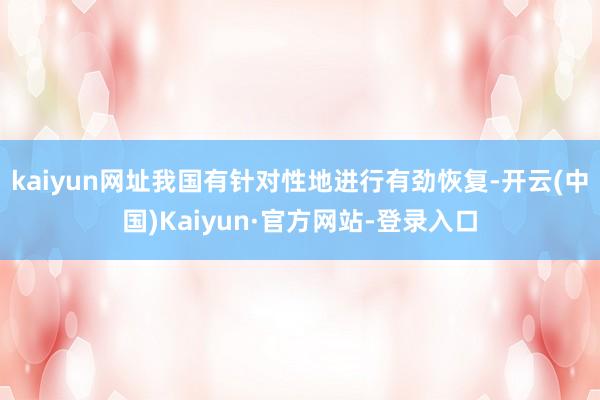 kaiyun网址我国有针对性地进行有劲恢复-开云(中国)Kaiyun·官方网站-登录入口