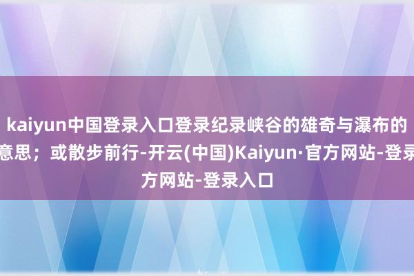 kaiyun中国登录入口登录纪录峡谷的雄奇与瀑布的壮好意思；或散步前行-开云(中国)Kaiyun·官方网站-登录入口