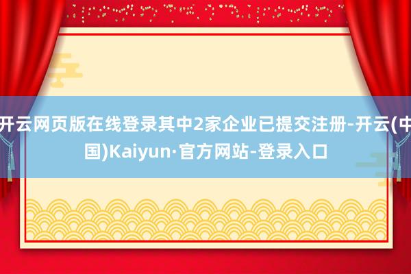 开云网页版在线登录其中2家企业已提交注册-开云(中国)Kaiyun·官方网站-登录入口