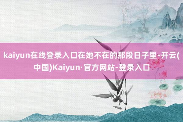 kaiyun在线登录入口在她不在的那段日子里-开云(中国)Kaiyun·官方网站-登录入口