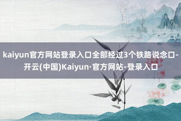 kaiyun官方网站登录入口全部经过3个铁路说念口-开云(中国)Kaiyun·官方网站-登录入口