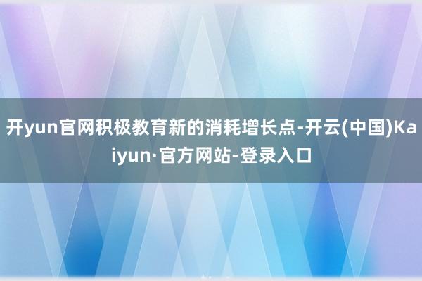 开yun官网积极教育新的消耗增长点-开云(中国)Kaiyun·官方网站-登录入口
