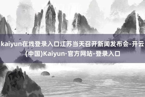 kaiyun在线登录入口江苏当天召开新闻发布会-开云(中国)Kaiyun·官方网站-登录入口
